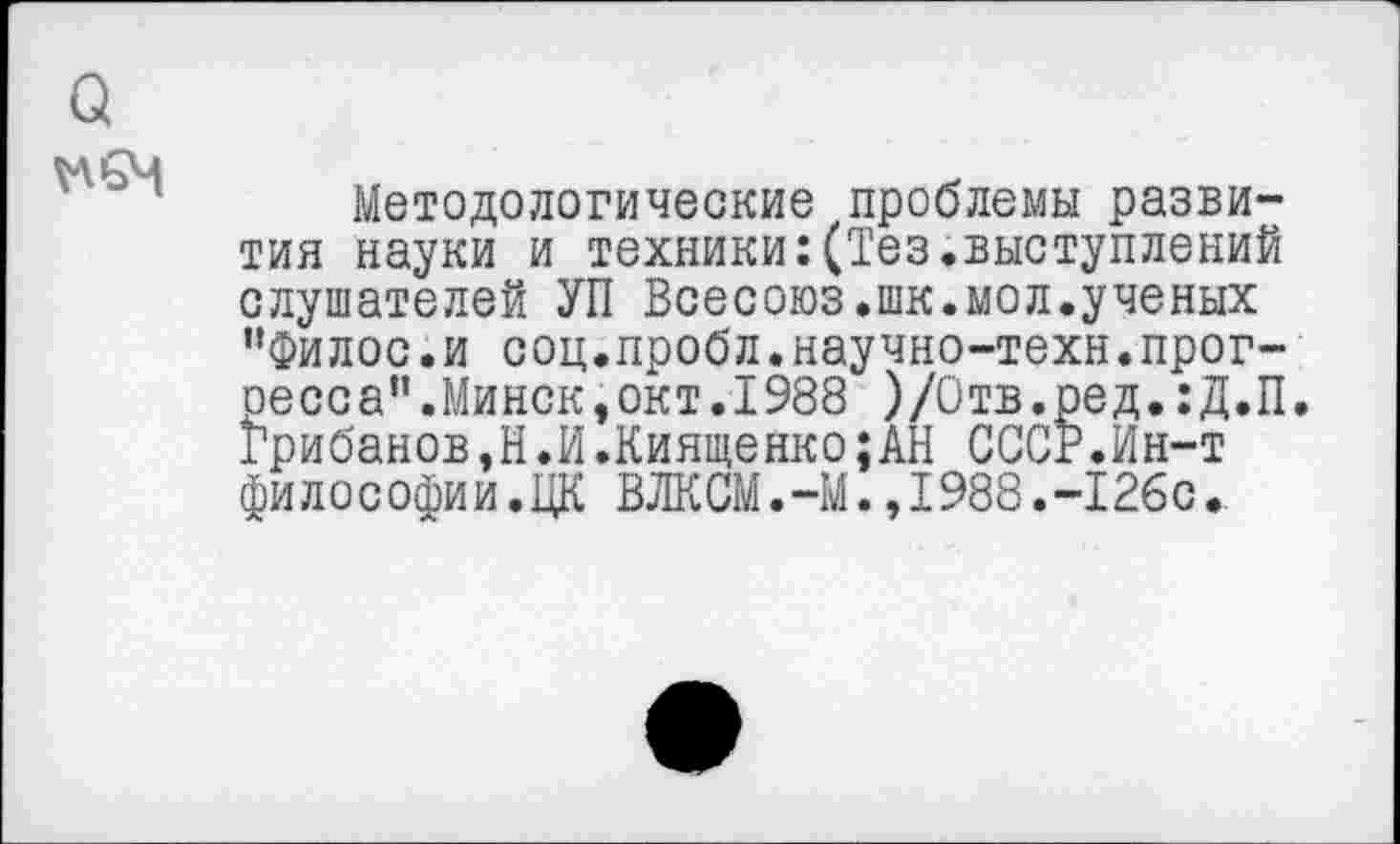 ﻿Методологические проблемы развития науки и техники:(Тез.выступлений слушателей УП Всесоюз.шк.мол.ученых "Филос.и соц.пробл.научно-техн.прогресса”.Минск, окт. 1988 )/Отв.ред.:Д.П. Грибанов,Н.И.Киященко;АН СССР.Ин-т философии.ЦК ВЛКСМ.-М.,1988.-126с.